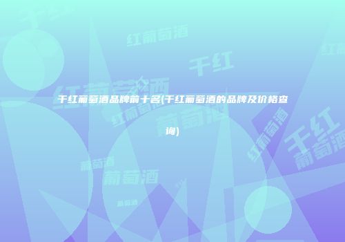 干红葡萄酒品牌前十名(干红葡萄酒的品牌及价格查询)