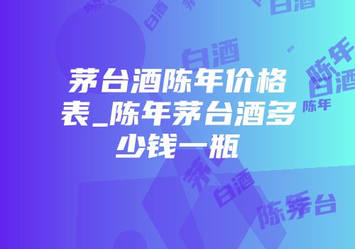 茅台酒陈年价格表_陈年茅台酒多少钱一瓶