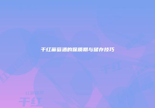 干红葡萄酒的保质期与储存技巧
