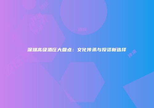 深圳高级酒庄大盘点：文化传承与投资新选择