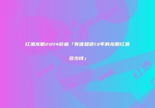 红酒龙船2014价格「有谁知道13年的龙船红酒多少钱」