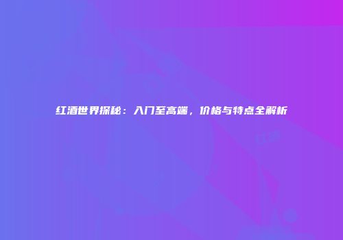 红酒世界探秘：入门至高端，价格与特点全解析