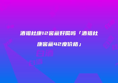 酒祖杜康12窖藏好喝吗「酒祖杜康窖藏42度价格」