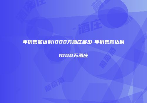 年销售额达到1000万酒庄多少-年销售额达到1000万酒庄