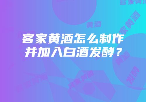 客家黄酒怎么制作并加入白酒发酵？