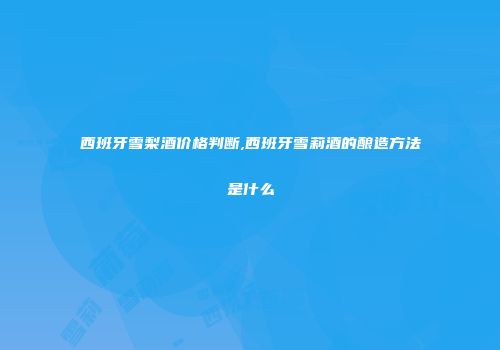 西班牙雪梨酒价格判断,西班牙雪莉酒的酿造方法是什么