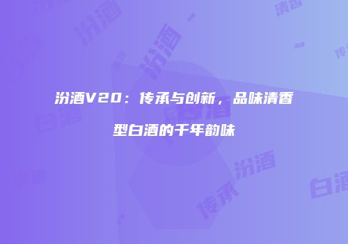 汾酒V20：传承与创新，品味清香型白酒的千年韵味
