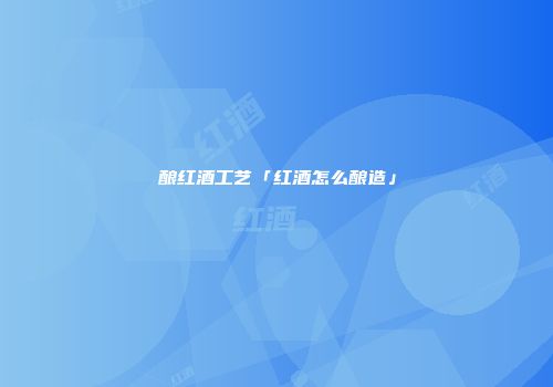 酿红酒工艺「红酒怎么酿造」