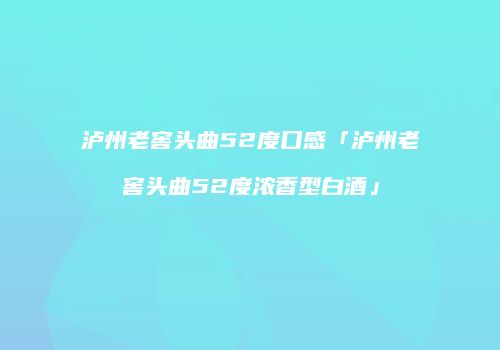 泸州老窖头曲52度口感「泸州老窖头曲52度浓香型白酒」