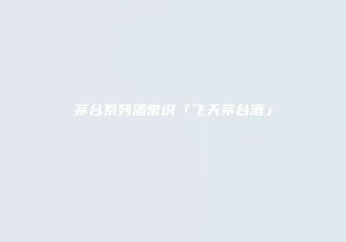 茅台系列酒常识「飞天茅台酒」