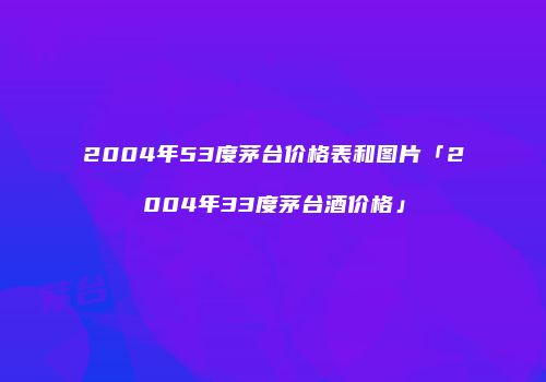 2004年53度茅台价格表和图片「2004年33度茅台酒价格」