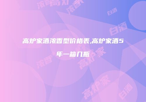 高炉家酒浓香型价格表,高炉家酒5年一箱几瓶
