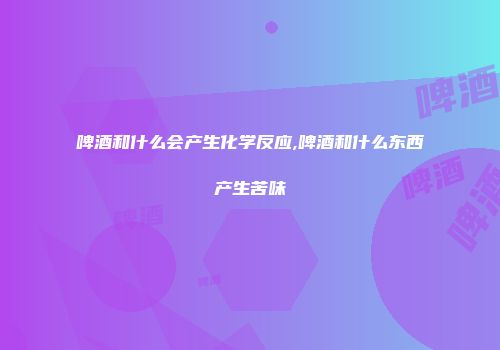 啤酒和什么会产生化学反应,啤酒和什么东西产生苦味