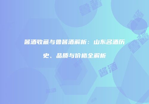 酱酒收藏与鲁酱酒解析：山东名酒历史、品质与价格全解析