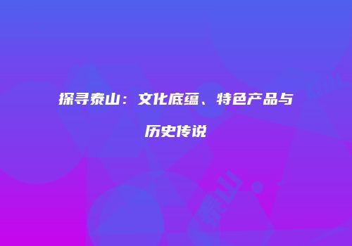 探寻泰山：文化底蕴、特色产品与历史传说