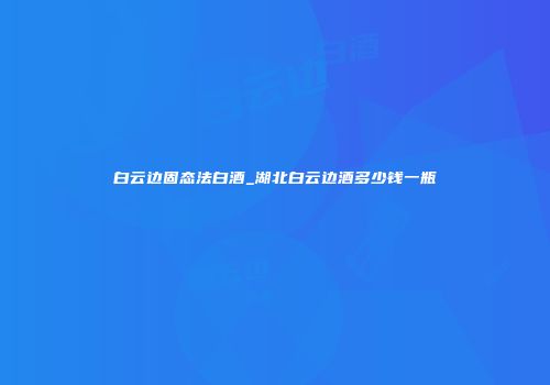 白云边固态法白酒_湖北白云边酒多少钱一瓶
