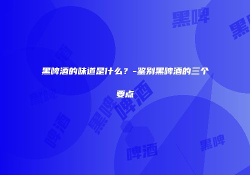黑啤酒的味道是什么？-鉴别黑啤酒的三个要点