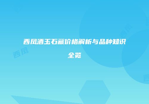西凤酒玉石藏价格解析与品种知识全览