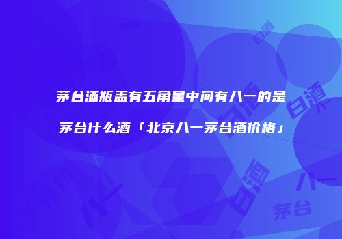 茅台酒瓶盖有五角星中间有八一的是茅台什么酒「北京八一茅台酒价格」