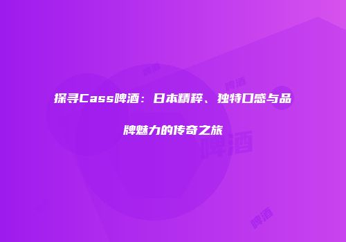 探寻Cass啤酒：日本精粹、独特口感与品牌魅力的传奇之旅