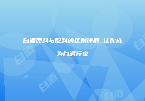 白酒原料与配料的区别详解_让你成为白酒行家