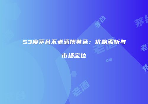 53度茅台不老酒搏黄色：价格解析与市场定位