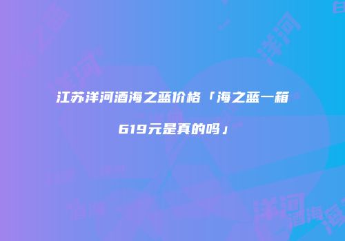 江苏洋河酒海之蓝价格「海之蓝一箱619元是真的吗」