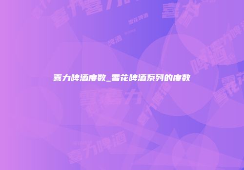 喜力啤酒度数_雪花啤酒系列的度数
