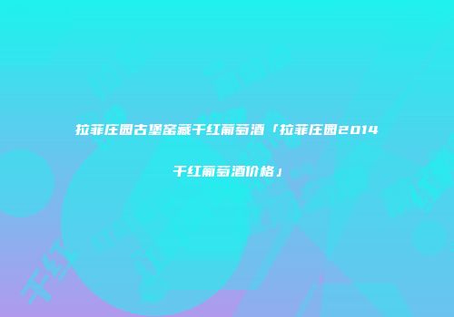 拉菲庄园古堡窑藏干红葡萄酒「拉菲庄园2014干红葡萄酒价格」