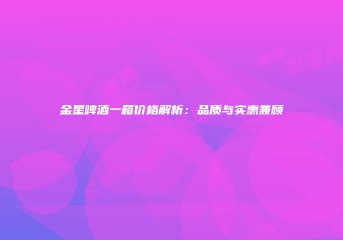 金星啤酒一箱价格解析：品质与实惠兼顾