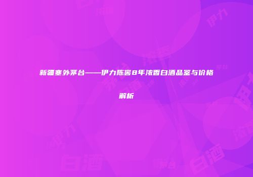 新疆塞外茅台——伊力陈窖8年浓香白酒品鉴与价格解析