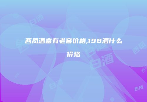 西凤酒富有老窖价格,198酒什么价格