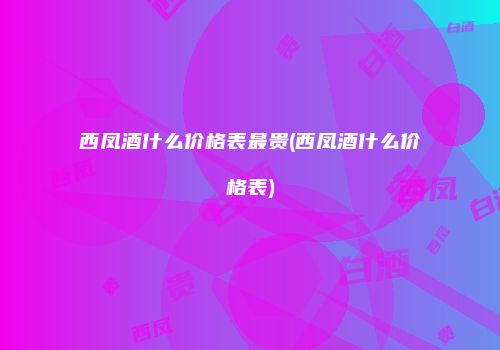 西凤酒什么价格表最贵(西凤酒什么价格表)