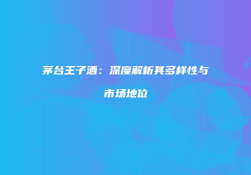 茅台王子酒：深度解析其多样性与市场地位