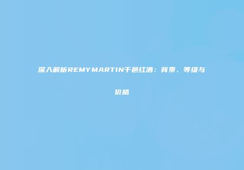 深入解析REMYMARTIN干邑红酒：背景、等级与价格