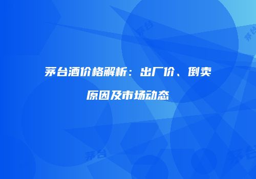 茅台酒价格解析：出厂价、倒卖原因及市场动态