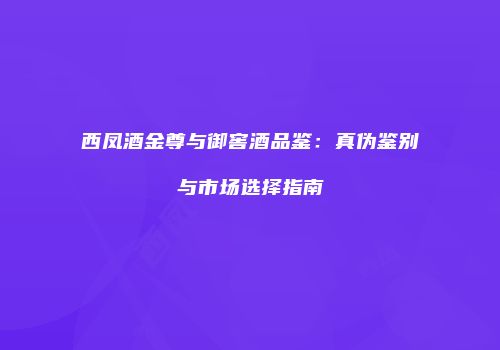 西凤酒金尊与御窖酒品鉴：真伪鉴别与市场选择指南