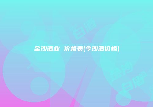 金沙酒业 价格表(今沙酒价格)