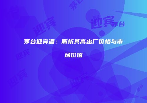 茅台迎宾酒：解析其高出厂价格与市场价值
