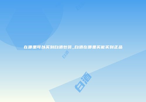 在哪里可以买到白酒包装_白酒在哪里买能买到正品