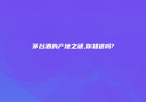 茅台酒的产地之谜,你知道吗?