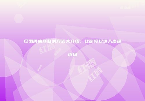 红酒供应商联系方式大介绍，让你轻松进入高端市场