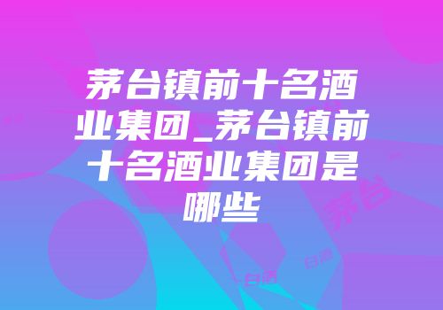 茅台镇前十名酒业集团_茅台镇前十名酒业集团是哪些