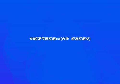 91短发气质红酒ca(大神 短发红酒女)