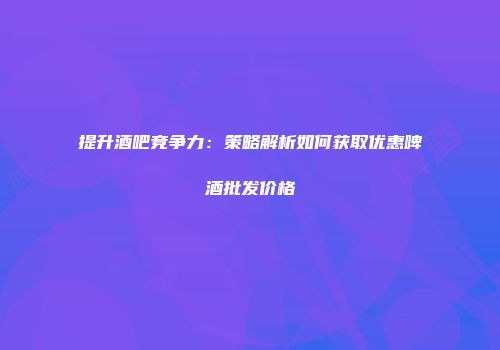提升酒吧竞争力：策略解析如何获取优惠啤酒批发价格