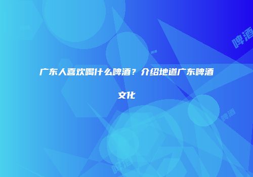 广东人喜欢喝什么啤酒？介绍地道广东啤酒文化