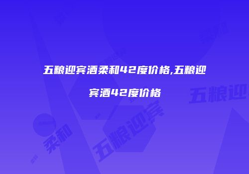 五粮迎宾酒柔和42度价格,五粮迎宾酒42度价格
