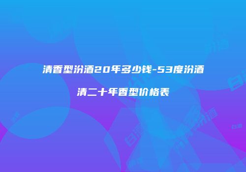 清香型汾酒20年多少钱-53度汾酒清二十年香型价格表