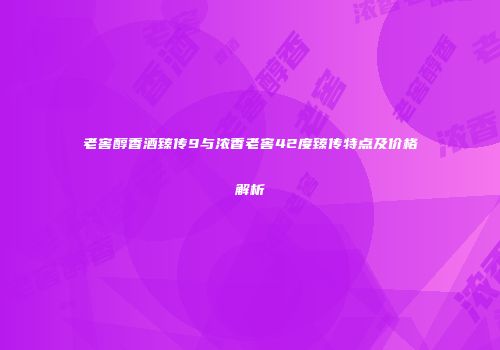老窖醇香酒臻传9与浓香老窖42度臻传特点及价格解析