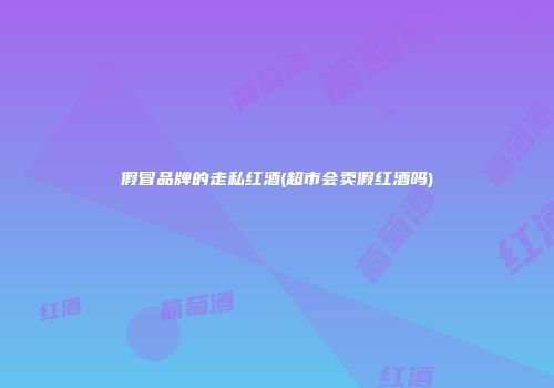 假冒品牌的走私红酒(超市会卖假红酒吗)